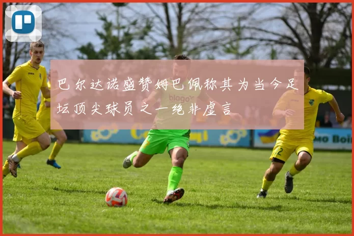 巴尔达诺盛赞姆巴佩称其为当今足坛顶尖球员之一绝非虚言