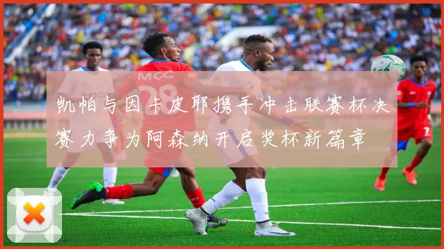 凯帕与因卡皮耶携手冲击联赛杯决赛力争为阿森纳开启奖杯新篇章